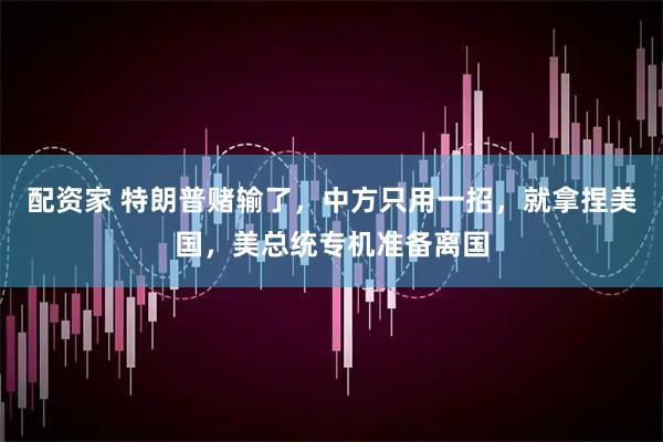 配资家 特朗普赌输了，中方只用一招，就拿捏美国，美总统专机准备离国