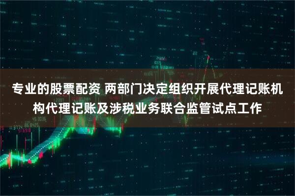 专业的股票配资 两部门决定组织开展代理记账机构代理记账及涉税业务联合监管试点工作
