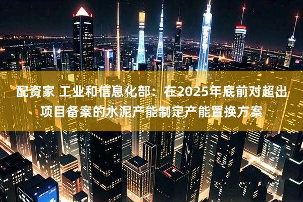 配资家 工业和信息化部：在2025年底前对超出项目备案的水泥产能制定产能置换方案