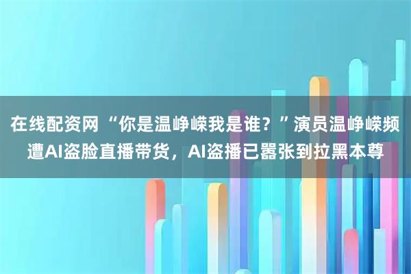 在线配资网 “你是温峥嵘我是谁？”演员温峥嵘频遭AI盗脸直播带货，AI盗播已嚣张到拉黑本尊