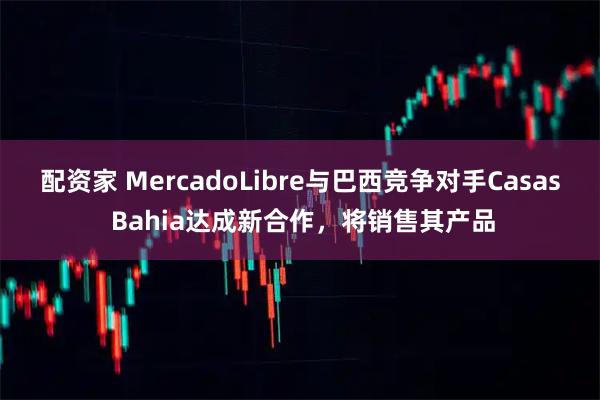 配资家 MercadoLibre与巴西竞争对手Casas Bahia达成新合作，将销售其产品