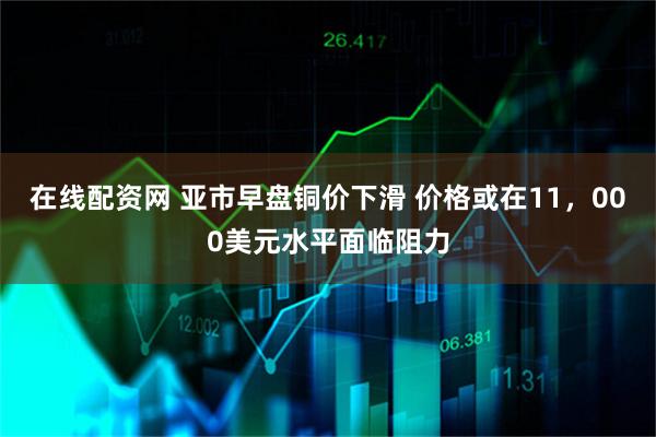 在线配资网 亚市早盘铜价下滑 价格或在11，000美元水平面临阻力