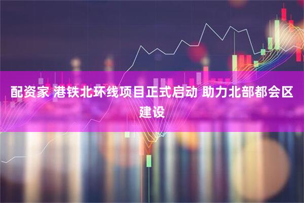配资家 港铁北环线项目正式启动 助力北部都会区建设
