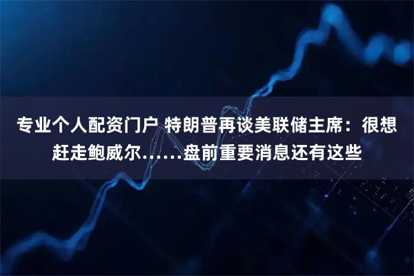 专业个人配资门户 特朗普再谈美联储主席：很想赶走鲍威尔……盘前重要消息还有这些