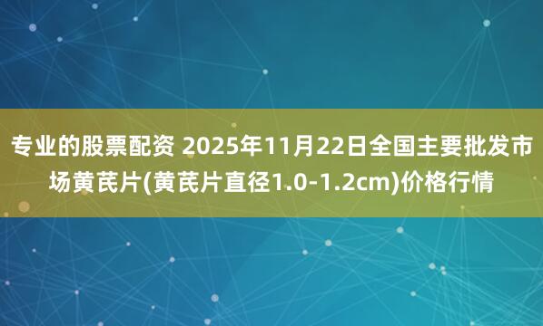 专业的股票配资 2025年11月22日全国主要批发市场黄芪片(黄芪片直径1.0-1.2cm)价格行情