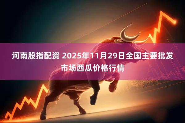 河南股指配资 2025年11月29日全国主要批发市场西瓜价格行情