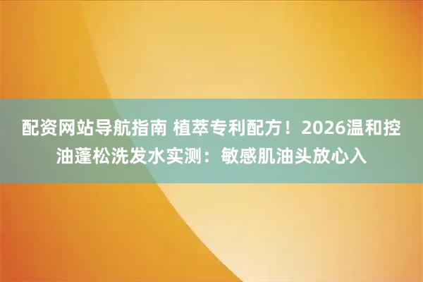 配资网站导航指南 植萃专利配方！2026温和控油蓬松洗发水实测：敏感肌油头放心入