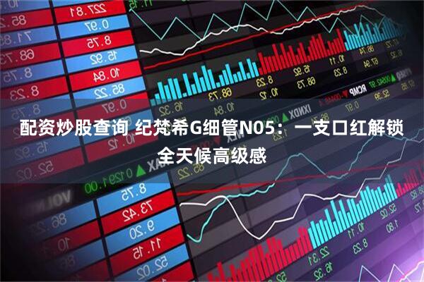 配资炒股查询 纪梵希G细管N05：一支口红解锁全天候高级感