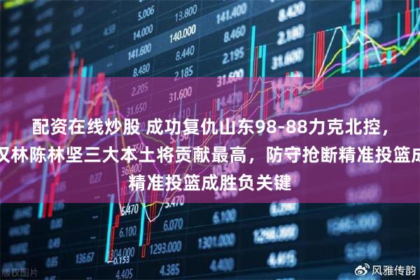 配资在线炒股 成功复仇山东98-88力克北控，高诗岩陶汉林陈林坚三大本土将贡献最高，防守抢断精准投篮成胜负关键