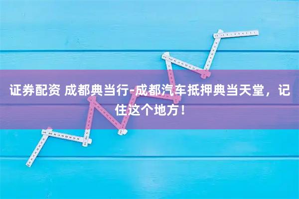 证券配资 成都典当行-成都汽车抵押典当天堂，记住这个地方！