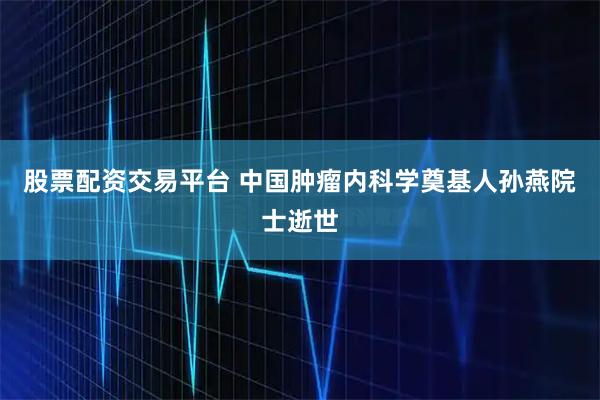 股票配资交易平台 中国肿瘤内科学奠基人孙燕院士逝世