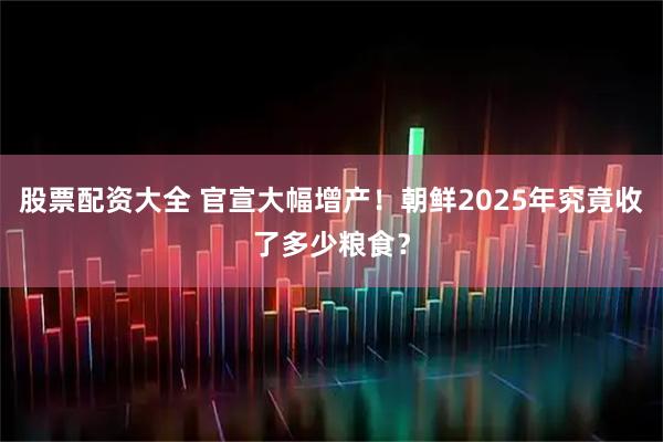 股票配资大全 官宣大幅增产！朝鲜2025年究竟收了多少粮食？