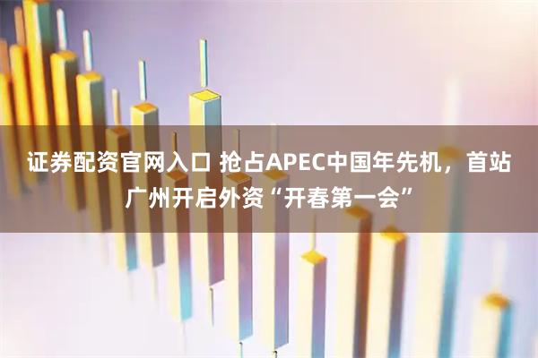 证券配资官网入口 抢占APEC中国年先机，首站广州开启外资“开春第一会”