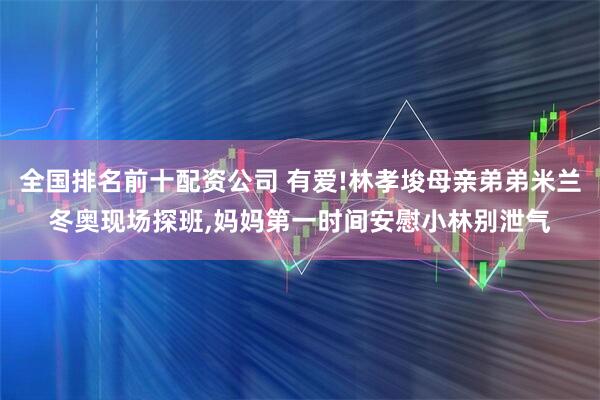 全国排名前十配资公司 有爱!林孝埈母亲弟弟米兰冬奥现场探班,妈妈第一时间安慰小林别泄气