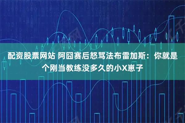 配资股票网站 阿囧赛后怒骂法布雷加斯：你就是个刚当教练没多久的小X崽子