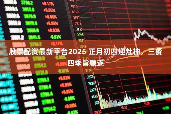 股票配资最新平台2025 正月初四迎灶神，三餐四季皆顺遂