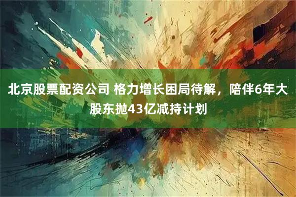 北京股票配资公司 格力增长困局待解，陪伴6年大股东抛43亿减持计划
