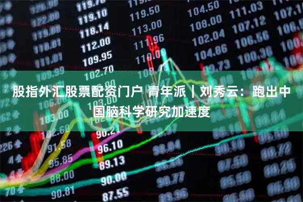 股指外汇股票配资门户 青年派｜刘秀云：跑出中国脑科学研究加速度