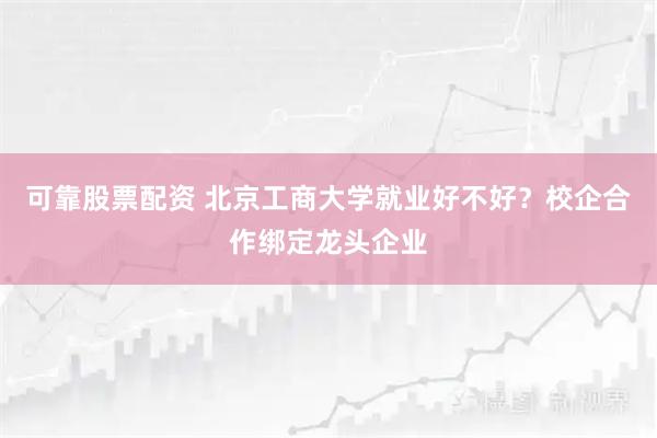 可靠股票配资 北京工商大学就业好不好？校企合作绑定龙头企业